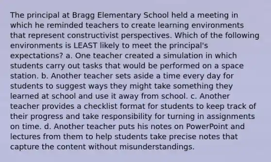 The principal at Bragg Elementary School held a meeting in which he reminded teachers to create learning environments that represent constructivist perspectives. Which of the following environments is LEAST likely to meet the principal's expectations? a. One teacher created a simulation in which students carry out tasks that would be performed on a space station. b. Another teacher sets aside a time every day for students to suggest ways they might take something they learned at school and use it away from school. c. Another teacher provides a checklist format for students to keep track of their progress and take responsibility for turning in assignments on time. d. Another teacher puts his notes on PowerPoint and lectures from them to help students take precise notes that capture the content without misunderstandings.