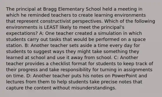 The principal at Bragg Elementary School held a meeting in which he reminded teachers to create learning environments that represent constructivist perspectives. Which of the following environments is LEAST likely to meet the principal's expectations? A: One teacher created a simulation in which students carry out tasks that would be performed on a space station. B: Another teacher sets aside a time every day for students to suggest ways they might take something they learned at school and use it away from school. C: Another teacher provides a checklist format for students to keep track of their progress and take responsibility for turning in assignments on time. D: Another teacher puts his notes on PowerPoint and lectures from them to help students take precise notes that capture the content without misunderstandings.