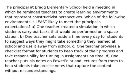 The principal at Bragg Elementary School held a meeting in which he reminded teachers to create learning environments that represent constructivist perspectives. Which of the following environments is LEAST likely to meet the principal's expectations? a) One teacher created a simulation in which students carry out tasks that would be performed on a space station. b) One teacher sets aside a time every day for students to suggest ways they might take something they learned at school and use it away from school. c) One teacher provides a checklist format for students to keep track of their progress and take responsibility for turning in assignments on time. d) One teacher puts his notes on PowerPoint and lectures from them to help students take precise notes that capture the content without misunderstandings.