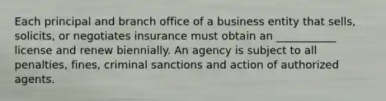 Each principal and branch office of a business entity that sells, solicits, or negotiates insurance must obtain an ___________ license and renew biennially. An agency is subject to all penalties, fines, criminal sanctions and action of authorized agents.