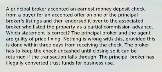 A principal broker accepted an earnest money deposit check from a buyer for an accepted offer on one of the principal broker's listings and then endorsed it over to the associated broker who listed the property as a partial commission advance. Which statement is correct? The principal broker and the agent are guilty of price fixing. Nothing is wrong with this, provided this is done within three days from receiving the check. The broker has to keep the check uncashed until closing so it can be returned if the transaction falls through. The principal broker has illegally converted trust funds for business use.