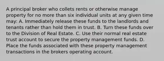 A principal broker who collets rents or otherwise manage property for no more than six individual units at any given time may: A. Immediately release these funds to the landlords and tenants rather than hold them in trust. B. Turn these funds over to the Division of Real Estate. C. Use their normal real estate trust account to secure the property management funds. D. Place the funds associated with these property management transactions in the brokers operating account.