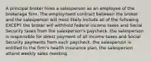 A principal broker hires a salesperson as an employee of the brokerage firm. The employment contract between the broker and the salesperson will most likely include all of the following EXCEPT the broker will withhold federal income taxes and Social Security taxes from the salesperson's paycheck. the salesperson is responsible for direct payment of all income taxes and Social Security payments from each paycheck. the salesperson is entitled to the firm's health insurance plan. the salesperson attend weekly sales meeting.