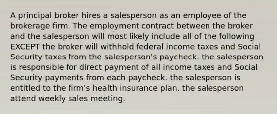 A principal broker hires a salesperson as an employee of the brokerage firm. The employment contract between the broker and the salesperson will most likely include all of the following EXCEPT the broker will withhold federal income taxes and Social Security taxes from the salesperson's paycheck. the salesperson is responsible for direct payment of all income taxes and Social Security payments from each paycheck. the salesperson is entitled to the firm's health insurance plan. the salesperson attend weekly sales meeting.