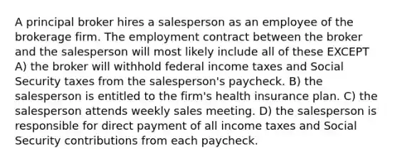 A principal broker hires a salesperson as an employee of the brokerage firm. The employment contract between the broker and the salesperson will most likely include all of these EXCEPT A) the broker will withhold federal income taxes and Social Security taxes from the salesperson's paycheck. B) the salesperson is entitled to the firm's health insurance plan. C) the salesperson attends weekly sales meeting. D) the salesperson is responsible for direct payment of all income taxes and Social Security contributions from each paycheck.