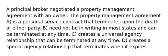 A principal broker negotiated a property management agreement with an owner. The property management agreement A) is a personal service contract that terminates upon the death of either party. B) need not be in writing in most states and can be terminated at any time. C) creates a universal agency relationship that can be terminated at any time. D) creates a special agency relationship that terminates when it expires.