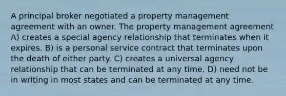 A principal broker negotiated a property management agreement with an owner. The property management agreement A) creates a special agency relationship that terminates when it expires. B) is a personal service contract that terminates upon the death of either party. C) creates a universal agency relationship that can be terminated at any time. D) need not be in writing in most states and can be terminated at any time.