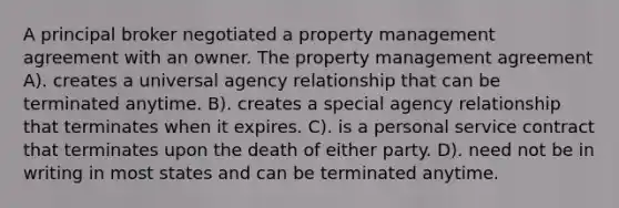 A principal broker negotiated a property management agreement with an owner. The property management agreement A). creates a universal agency relationship that can be terminated anytime. B). creates a special agency relationship that terminates when it expires. C). is a personal service contract that terminates upon the death of either party. D). need not be in writing in most states and can be terminated anytime.