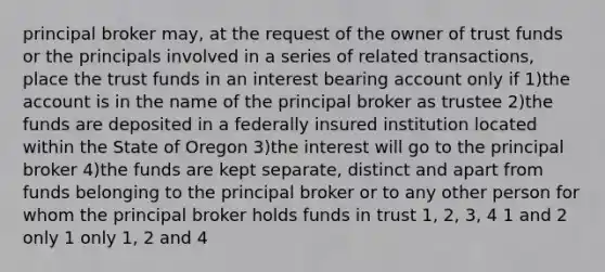 principal broker may, at the request of the owner of trust funds or the principals involved in a series of related transactions, place the trust funds in an interest bearing account only if 1)the account is in the name of the principal broker as trustee 2)the funds are deposited in a federally insured institution located within the State of Oregon 3)the interest will go to the principal broker 4)the funds are kept separate, distinct and apart from funds belonging to the principal broker or to any other person for whom the principal broker holds funds in trust 1, 2, 3, 4 1 and 2 only 1 only 1, 2 and 4