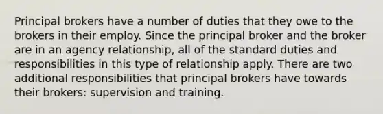 Principal brokers have a number of duties that they owe to the brokers in their employ. Since the principal broker and the broker are in an agency relationship, all of the standard duties and responsibilities in this type of relationship apply. There are two additional responsibilities that principal brokers have towards their brokers: supervision and training.