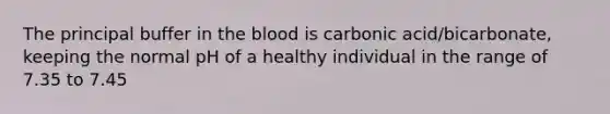 The principal buffer in the blood is carbonic acid/bicarbonate, keeping the normal pH of a healthy individual in the range of 7.35 to 7.45