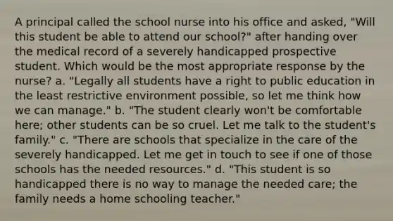 A principal called the school nurse into his office and asked, "Will this student be able to attend our school?" after handing over the medical record of a severely handicapped prospective student. Which would be the most appropriate response by the nurse? a. "Legally all students have a right to public education in the least restrictive environment possible, so let me think how we can manage." b. "The student clearly won't be comfortable here; other students can be so cruel. Let me talk to the student's family." c. "There are schools that specialize in the care of the severely handicapped. Let me get in touch to see if one of those schools has the needed resources." d. "This student is so handicapped there is no way to manage the needed care; the family needs a home schooling teacher."