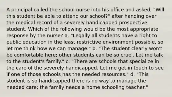 A principal called the school nurse into his office and asked, "Will this student be able to attend our school?" after handing over the medical record of a severely handicapped prospective student. Which of the following would be the most appropriate response by the nurse? a. "Legally all students have a right to public education in the least restrictive environment possible, so let me think how we can manage." b. "The student clearly won't be comfortable here; other students can be so cruel. Let me talk to the student's family." c. "There are schools that specialize in the care of the severely handicapped. Let me get in touch to see if one of those schools has the needed resources." d. "This student is so handicapped there is no way to manage the needed care; the family needs a home schooling teacher."