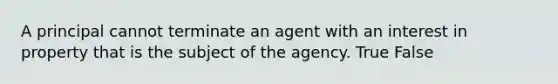 A principal cannot terminate an agent with an interest in property that is the subject of the agency. True False