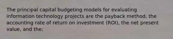 The principal capital budgeting models for evaluating information technology projects are the payback method, the accounting rate of return on investment (ROI), the net present value, and the: