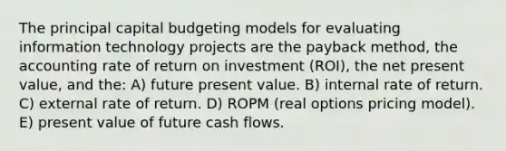 The principal capital budgeting models for evaluating information technology projects are the payback method, the accounting rate of return on investment (ROI), the net present value, and the: A) future present value. B) internal rate of return. C) external rate of return. D) ROPM (real options pricing model). E) present value of future cash flows.