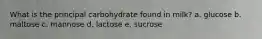 What is the principal carbohydrate found in milk? a. glucose b. maltose c. mannose d. lactose e. sucrose