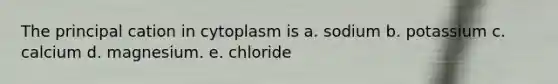 The principal cation in cytoplasm is a. sodium b. potassium c. calcium d. magnesium. e. chloride