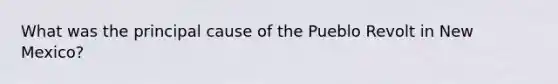 What was the principal cause of the Pueblo Revolt in New Mexico?
