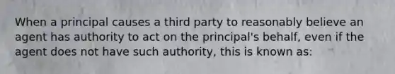 When a principal causes a third party to reasonably believe an agent has authority to act on the principal's behalf, even if the agent does not have such authority, this is known as: