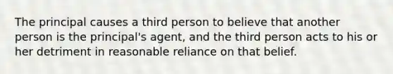 The principal causes a third person to believe that another person is the principal's agent, and the third person acts to his or her detriment in reasonable reliance on that belief.