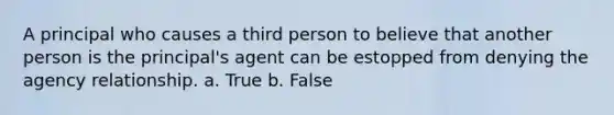 A principal who causes a third person to believe that another person is the principal's agent can be estopped from denying the agency relationship. a. True b. False