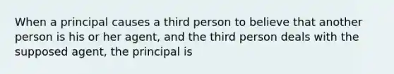 When a principal causes a third person to believe that another person is his or her agent, and the third person deals with the supposed agent, the principal is