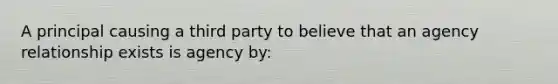 A principal causing a third party to believe that an agency relationship exists is agency by: