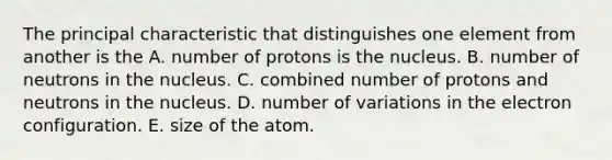 The principal characteristic that distinguishes one element from another is the A. number of protons is the nucleus. B. number of neutrons in the nucleus. C. combined number of protons and neutrons in the nucleus. D. number of variations in the electron configuration. E. size of the atom.