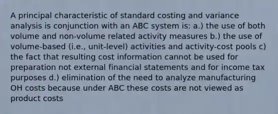 A principal characteristic of standard costing and variance analysis is conjunction with an ABC system is: a.) the use of both volume and non-volume related activity measures b.) the use of volume-based (i.e., unit-level) activities and activity-cost pools c) the fact that resulting cost information cannot be used for preparation not external financial statements and for income tax purposes d.) elimination of the need to analyze manufacturing OH costs because under ABC these costs are not viewed as product costs