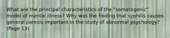 What are the principal characteristics of the "somatogenic" model of mental illness? Why was the finding that syphilis causes general paresis important in the study of abnormal psychology? (Page 13)