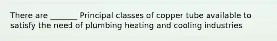 There are _______ Principal classes of copper tube available to satisfy the need of plumbing heating and cooling industries