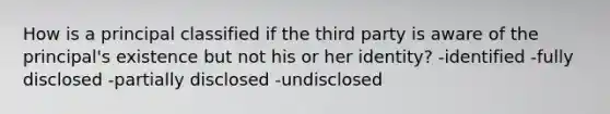 How is a principal classified if the third party is aware of the principal's existence but not his or her identity? -identified -fully disclosed -partially disclosed -undisclosed