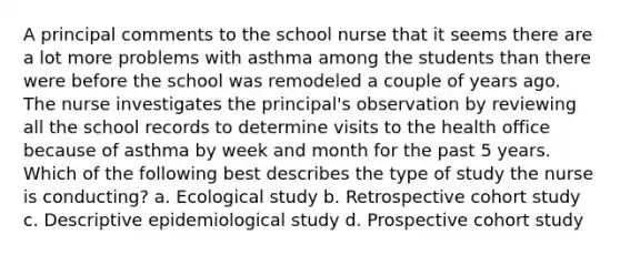 A principal comments to the school nurse that it seems there are a lot more problems with asthma among the students than there were before the school was remodeled a couple of years ago. The nurse investigates the principal's observation by reviewing all the school records to determine visits to the health office because of asthma by week and month for the past 5 years. Which of the following best describes the type of study the nurse is conducting? a. Ecological study b. Retrospective cohort study c. Descriptive epidemiological study d. Prospective cohort study