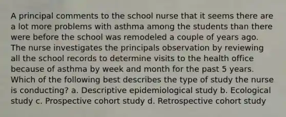 A principal comments to the school nurse that it seems there are a lot more problems with asthma among the students than there were before the school was remodeled a couple of years ago. The nurse investigates the principals observation by reviewing all the school records to determine visits to the health office because of asthma by week and month for the past 5 years. Which of the following best describes the type of study the nurse is conducting? a. Descriptive epidemiological study b. Ecological study c. Prospective cohort study d. Retrospective cohort study