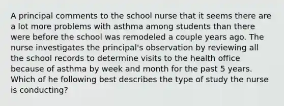 A principal comments to the school nurse that it seems there are a lot more problems with asthma among students than there were before the school was remodeled a couple years ago. The nurse investigates the principal's observation by reviewing all the school records to determine visits to the health office because of asthma by week and month for the past 5 years. Which of he following best describes the type of study the nurse is conducting?