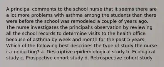 A principal comments to the school nurse that it seems there are a lot more problems with asthma among the students than there were before the school was remodeled a couple of years ago. The nurse investigates the principal's observation by reviewing all the school records to determine visits to the health office because of asthma by week and month for the past 5 years. Which of the following best describes the type of study the nurse is conducting? a. Descriptive epidemiological study b. Ecological study c. Prospective cohort study d. Retrospective cohort study