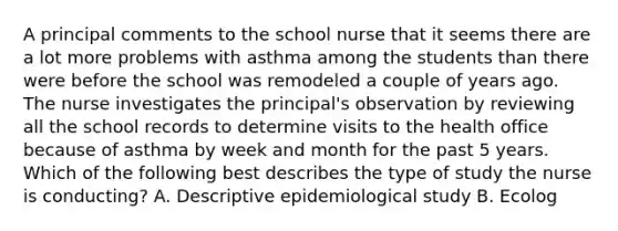 A principal comments to the school nurse that it seems there are a lot more problems with asthma among the students than there were before the school was remodeled a couple of years ago. The nurse investigates the principal's observation by reviewing all the school records to determine visits to the health office because of asthma by week and month for the past 5 years. Which of the following best describes the type of study the nurse is conducting? A. Descriptive epidemiological study B. Ecolog