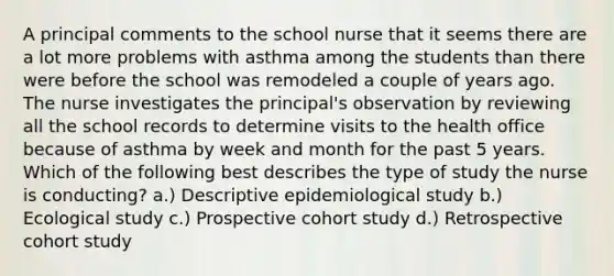 A principal comments to the school nurse that it seems there are a lot more problems with asthma among the students than there were before the school was remodeled a couple of years ago. The nurse investigates the principal's observation by reviewing all the school records to determine visits to the health office because of asthma by week and month for the past 5 years. Which of the following best describes the type of study the nurse is conducting? a.) Descriptive epidemiological study b.) Ecological study c.) Prospective cohort study d.) Retrospective cohort study