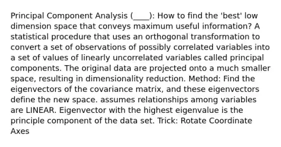 Principal Component Analysis (____): How to find the 'best' low dimension space that conveys maximum useful information? A statistical procedure that uses an orthogonal transformation to convert a set of observations of possibly correlated variables into a set of values of linearly uncorrelated variables called principal components. The original data are projected onto a much smaller space, resulting in dimensionality reduction. Method: Find the eigenvectors of the covariance matrix, and these eigenvectors define the new space. assumes relationships among variables are LINEAR. Eigenvector with the highest eigenvalue is the principle component of the data set. Trick: Rotate Coordinate Axes