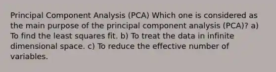 Principal Component Analysis (PCA) Which one is considered as the main purpose of the principal component analysis (PCA)? a) To find the least squares fit. b) To treat the data in infinite dimensional space. c) To reduce the effective number of variables.