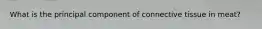 What is the principal component of connective tissue in meat?