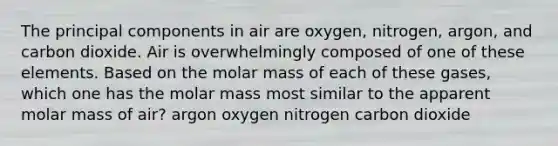 The principal components in air are oxygen, nitrogen, argon, and carbon dioxide. Air is overwhelmingly composed of one of these elements. Based on the molar mass of each of these gases, which one has the molar mass most similar to the apparent molar mass of air? argon oxygen nitrogen carbon dioxide