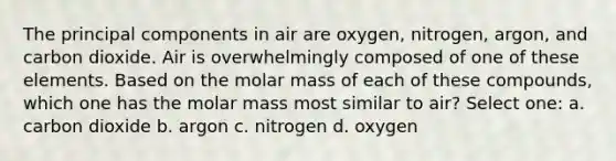 The principal components in air are oxygen, nitrogen, argon, and carbon dioxide. Air is overwhelmingly composed of one of these elements. Based on the molar mass of each of these compounds, which one has the molar mass most similar to air? Select one: a. carbon dioxide b. argon c. nitrogen d. oxygen