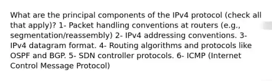 What are the principal components of the IPv4 protocol (check all that apply)? 1- Packet handling conventions at routers (e.g., segmentation/reassembly) 2- IPv4 addressing conventions. 3- IPv4 datagram format. 4- Routing algorithms and protocols like OSPF and BGP. 5- SDN controller protocols. 6- ICMP (Internet Control Message Protocol)