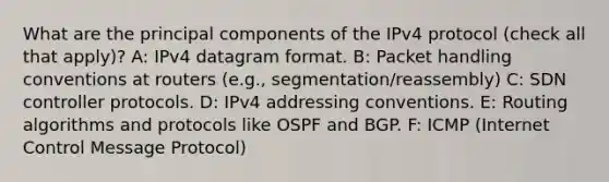 What are the principal components of the IPv4 protocol (check all that apply)? A: IPv4 datagram format. B: Packet handling conventions at routers (e.g., segmentation/reassembly) C: SDN controller protocols. D: IPv4 addressing conventions. E: Routing algorithms and protocols like OSPF and BGP. F: ICMP (Internet Control Message Protocol)