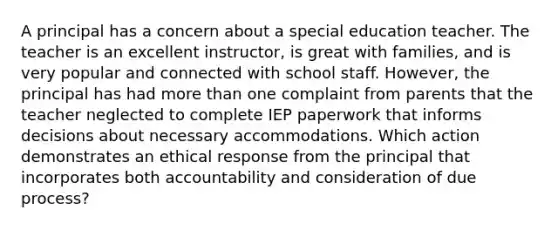 A principal has a concern about a special education teacher. The teacher is an excellent instructor, is great with families, and is very popular and connected with school staff. However, the principal has had more than one complaint from parents that the teacher neglected to complete IEP paperwork that informs decisions about necessary accommodations. Which action demonstrates an ethical response from the principal that incorporates both accountability and consideration of due process?