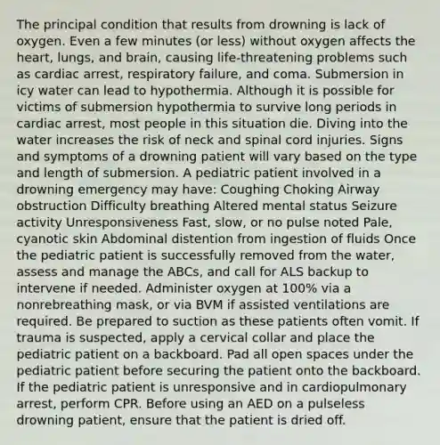 The principal condition that results from drowning is lack of oxygen. Even a few minutes (or less) without oxygen affects the heart, lungs, and brain, causing life-threatening problems such as cardiac arrest, respiratory failure, and coma. Submersion in icy water can lead to hypothermia. Although it is possible for victims of submersion hypothermia to survive long periods in cardiac arrest, most people in this situation die. Diving into the water increases the risk of neck and spinal cord injuries. Signs and symptoms of a drowning patient will vary based on the type and length of submersion. A pediatric patient involved in a drowning emergency may have: Coughing Choking Airway obstruction Difficulty breathing Altered mental status Seizure activity Unresponsiveness Fast, slow, or no pulse noted Pale, cyanotic skin Abdominal distention from ingestion of fluids Once the pediatric patient is successfully removed from the water, assess and manage the ABCs, and call for ALS backup to intervene if needed. Administer oxygen at 100% via a nonrebreathing mask, or via BVM if assisted ventilations are required. Be prepared to suction as these patients often vomit. If trauma is suspected, apply a cervical collar and place the pediatric patient on a backboard. Pad all open spaces under the pediatric patient before securing the patient onto the backboard. If the pediatric patient is unresponsive and in cardiopulmonary arrest, perform CPR. Before using an AED on a pulseless drowning patient, ensure that the patient is dried off.