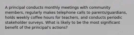 A principal conducts monthly meetings with community members, regularly makes telephone calls to parents/guardians, holds weekly coffee hours for teachers, and conducts periodic stakeholder surveys. What is likely to be the most significant benefit of the principal's actions?