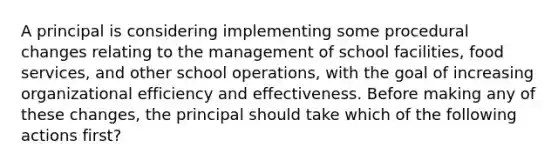 A principal is considering implementing some procedural changes relating to the management of school facilities, food services, and other school operations, with the goal of increasing organizational efficiency and effectiveness. Before making any of these changes, the principal should take which of the following actions first?